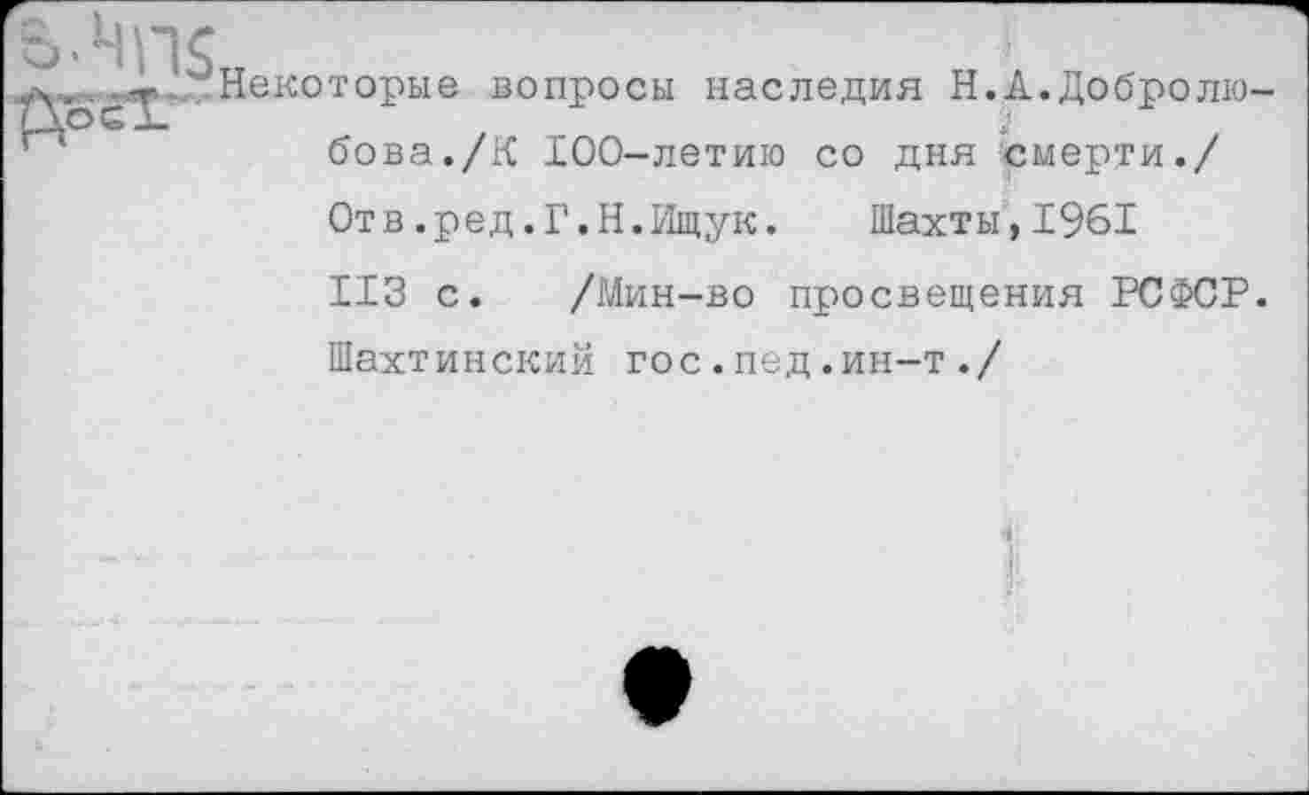 ﻿Некоторые вопросы наследия Н.А.Добролюбова. /К 100-летию со дня смерти./
Отв.ред.Г.Н.Ищук.	Шахты,1961
ИЗ с. /Мин-во просвещения РСФСР.
Шахтинский гос.пед.ин-т./